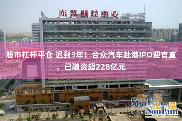 股市杠杆平仓 迟到3年！合众汽车赴港IPO迎官宣，已融资超228亿元
