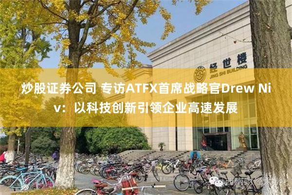 炒股证券公司 专访ATFX首席战略官Drew Niv：以科技创新引领企业高速发展