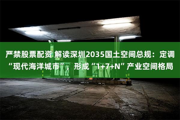 严禁股票配资 解读深圳2035国土空间总规：定调“现代海洋城市”，形成“1+7+N”产业空间格局