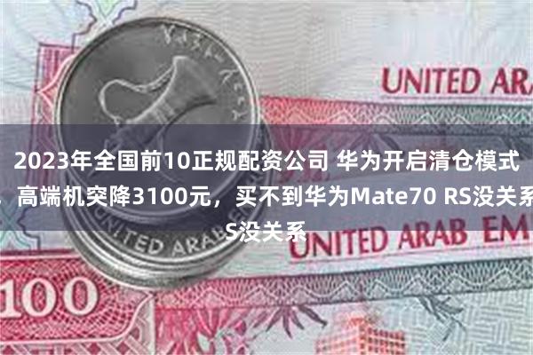 2023年全国前10正规配资公司 华为开启清仓模式，高端机突降3100元，买不到华为Mate70 RS没关系