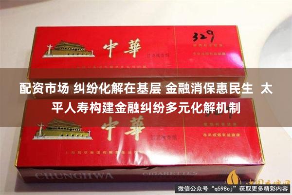 配资市场 纠纷化解在基层 金融消保惠民生  太平人寿构建金融纠纷多元化解机制
