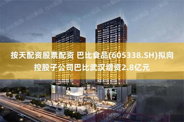 按天配资股票配资 巴比食品(605338.SH)拟向控股子公司巴比武汉增资2.8亿元