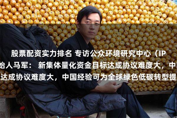 股票配资实力排名 专访公众环境研究中心（IPE）主任、蔚蓝地图创始人马军： 新集体量化资金目标达成协议难度大，中国经验可为全球绿色低碳转型提供借鉴
