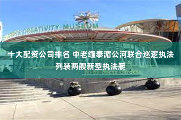 十大配资公司排名 中老缅泰湄公河联合巡逻执法列装两艘新型执法艇