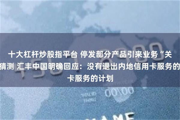 十大杠杆炒股指平台 停发部分产品引来业务“关门”猜测 汇丰中国明确回应：没有退出内地信用卡服务的计划