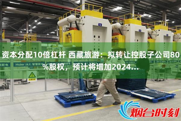 资本分配10倍杠杆 西藏旅游：拟转让控股子公司80%股权，预计将增加2024...