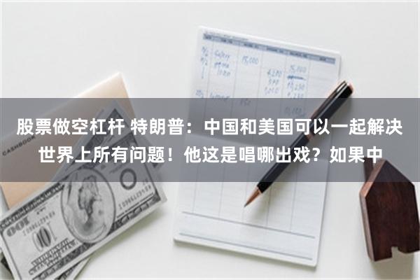 股票做空杠杆 特朗普：中国和美国可以一起解决世界上所有问题！他这是唱哪出戏？如果中