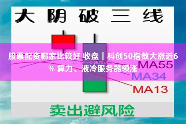 股票配资哪家比较好 收盘｜科创50指数大涨近6% 算力、液冷服务器领涨
