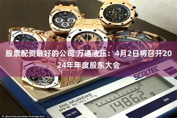 股票配资最好的公司 万通液压：4月2日将召开2024年年度股东大会