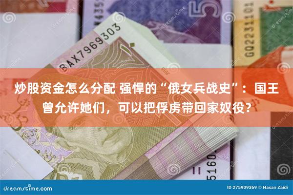 炒股资金怎么分配 强悍的“俄女兵战史”：国王曾允许她们，可以把俘虏带回家奴役？