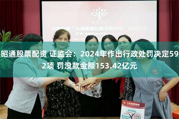 昭通股票配资 证监会：2024年作出行政处罚决定592项 罚没款金额153.42亿元