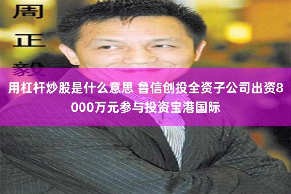 用杠杆炒股是什么意思 鲁信创投全资子公司出资8000万元参与投资宝港国际