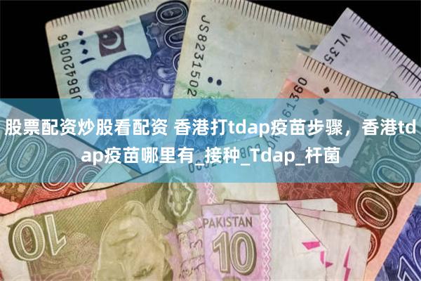 股票配资炒股看配资 香港打tdap疫苗步骤，香港tdap疫苗哪里有_接种_Tdap_杆菌