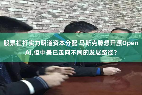 股票杠杆实力明道资本分配 马斯克臆想开源OpenAI,但中美已走向不同的发展路径？