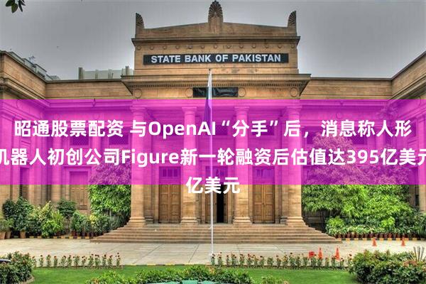昭通股票配资 与OpenAI“分手”后，消息称人形机器人初创公司Figure新一轮融资后估值达395亿美元
