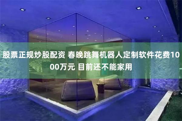 股票正规炒股配资 春晚跳舞机器人定制软件花费1000万元 目前还不能家用