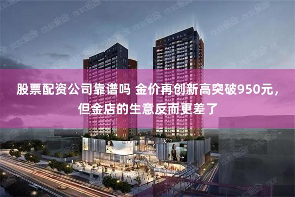 股票配资公司靠谱吗 金价再创新高突破950元，但金店的生意反而更差了