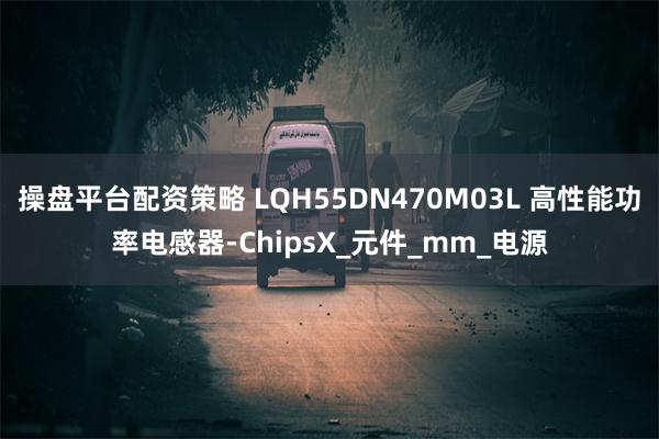 操盘平台配资策略 LQH55DN470M03L 高性能功率电感器-ChipsX_元件_mm_电源