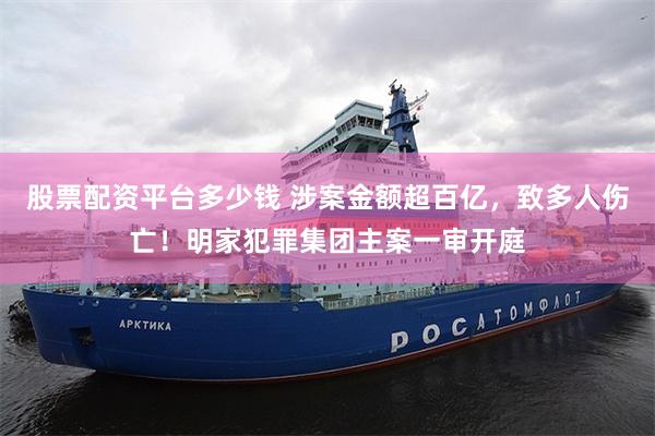 股票配资平台多少钱 涉案金额超百亿，致多人伤亡！明家犯罪集团主案一审开庭