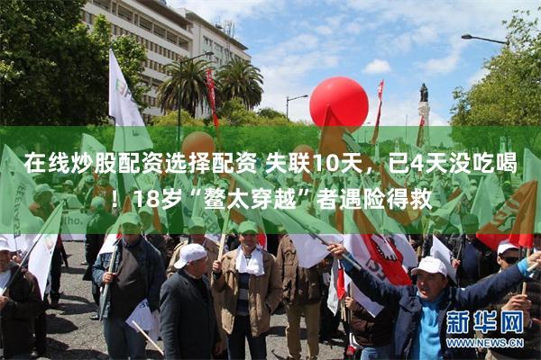 在线炒股配资选择配资 失联10天，已4天没吃喝！18岁“鳌太穿越”者遇险得救