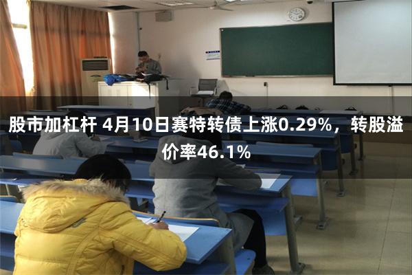 股市加杠杆 4月10日赛特转债上涨0.29%，转股溢价率46.1%