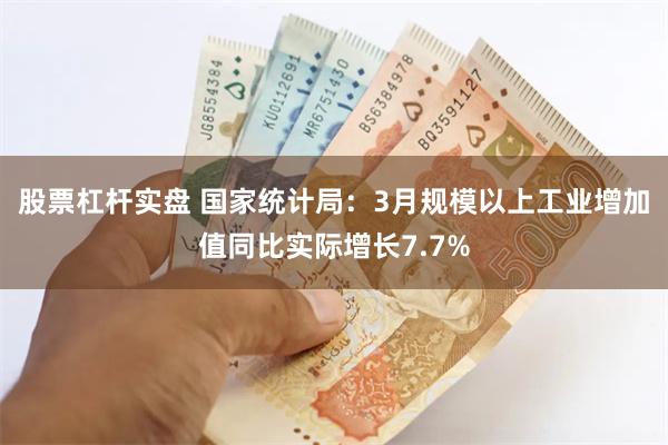 股票杠杆实盘 国家统计局：3月规模以上工业增加值同比实际增长7.7%