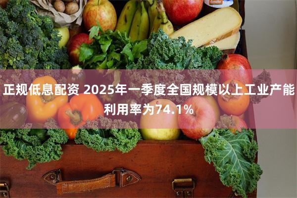 正规低息配资 2025年一季度全国规模以上工业产能利用率为74.1%