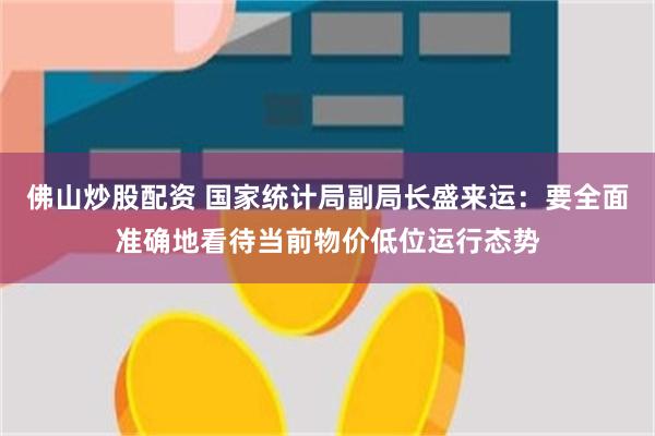 佛山炒股配资 国家统计局副局长盛来运：要全面准确地看待当前物价低位运行态势