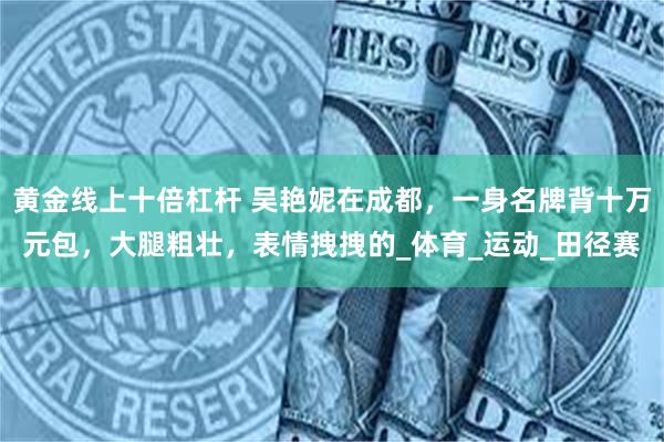 黄金线上十倍杠杆 吴艳妮在成都，一身名牌背十万元包，大腿粗壮，表情拽拽的_体育_运动_田径赛