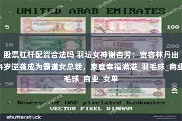 股票杠杆配资合法吗 羽坛女神谢杏芳：宽容林丹出轨，44岁逆袭成为霸道女总裁，家庭幸福满溢_羽毛球_商业_女单