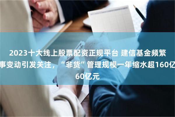2023十大线上股票配资正规平台 建信基金频繁人事变动引发关注，“非货”管理规模一年缩水超160亿元