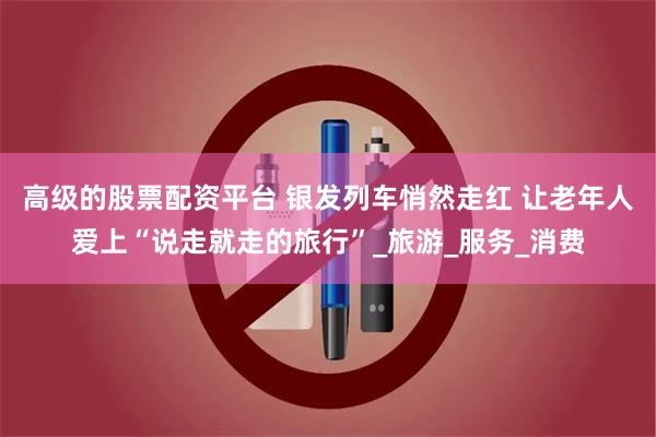高级的股票配资平台 银发列车悄然走红 让老年人爱上“说走就走的旅行”_旅游_服务_消费