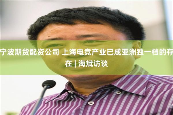 宁波期货配资公司 上海电竞产业已成亚洲独一档的存在 | 海斌访谈
