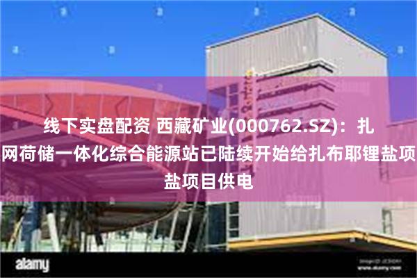 线下实盘配资 西藏矿业(000762.SZ)：扎布耶源网荷储一体化综合能源站已陆续开始给扎布耶锂盐项目供电