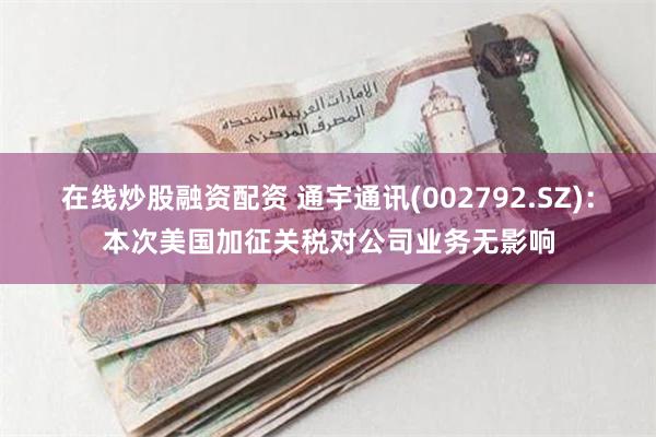 在线炒股融资配资 通宇通讯(002792.SZ)：本次美国加征关税对公司业务无影响