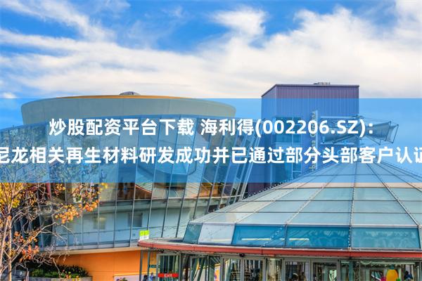 炒股配资平台下载 海利得(002206.SZ)：尼龙相关再生材料研发成功并已通过部分头部客户认证