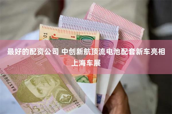 最好的配资公司 中创新航顶流电池配套新车亮相上海车展