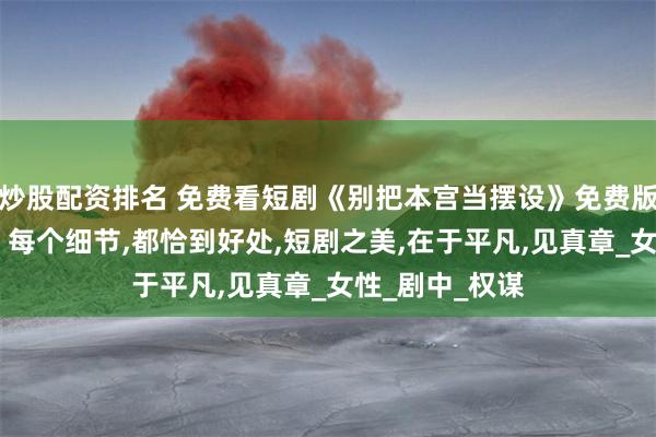 炒股配资排名 免费看短剧《别把本宫当摆设》免费版全集,戴琪轩，每个细节,都恰到好处,短剧之美,在于平凡,见真章_女性_剧中_权谋