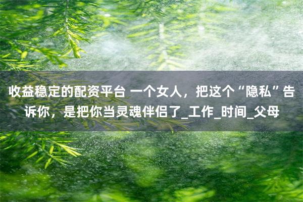 收益稳定的配资平台 一个女人，把这个“隐私”告诉你，是把你当灵魂伴侣了_工作_时间_父母