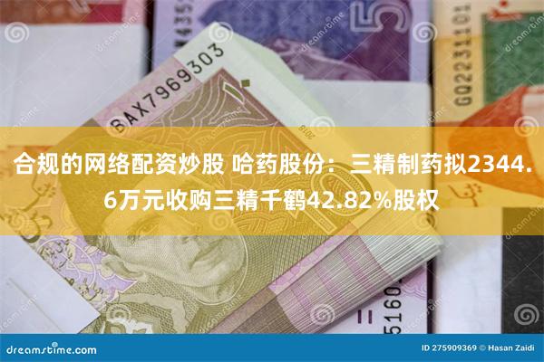 合规的网络配资炒股 哈药股份：三精制药拟2344.6万元收购三精千鹤42.82%股权