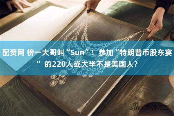配资网 榜一大哥叫“Sun”！参加“特朗普币股东宴” 的220人或大半不是美国人？