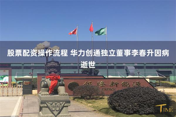 股票配资操作流程 华力创通独立董事李春升因病逝世