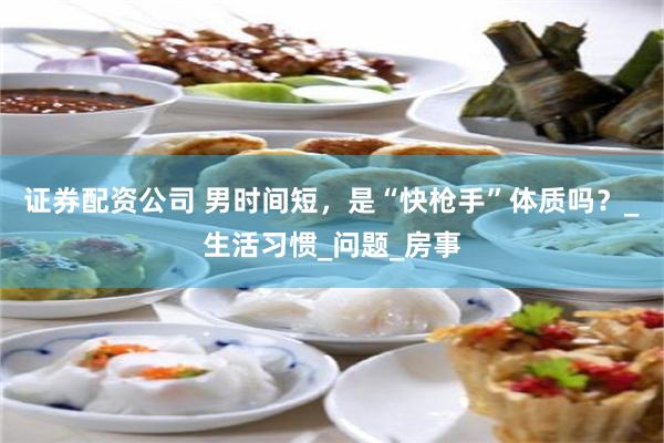 证券配资公司 男时间短，是“快枪手”体质吗？_生活习惯_问题_房事