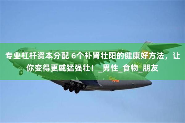 专业杠杆资本分配 6个补肾壮阳的健康好方法，让你变得更威猛强壮！_男性_食物_朋友