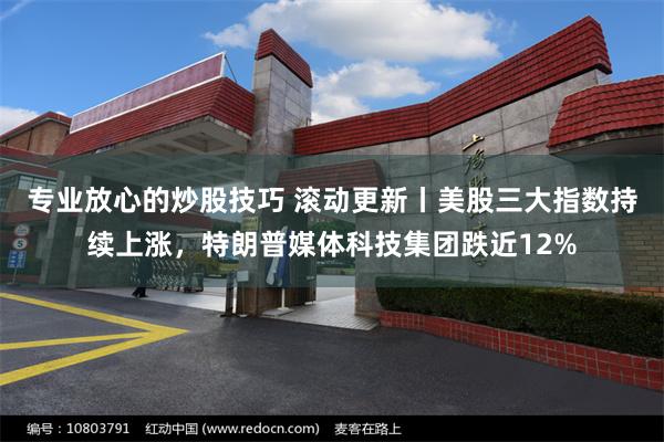 专业放心的炒股技巧 滚动更新丨美股三大指数持续上涨，特朗普媒体科技集团跌近12%
