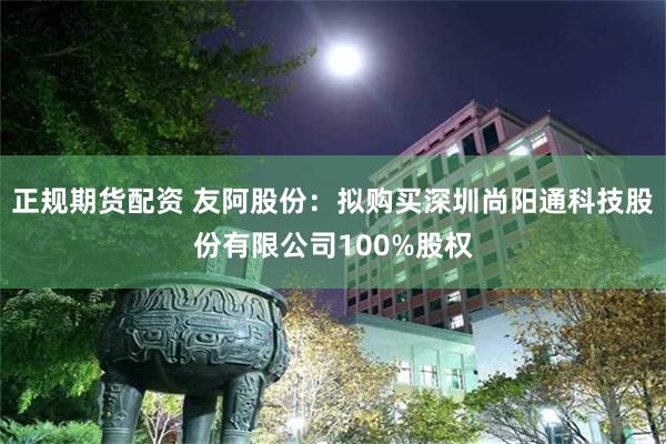 正规期货配资 友阿股份：拟购买深圳尚阳通科技股份有限公司100%股权