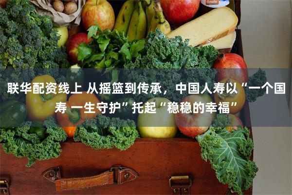 联华配资线上 从摇篮到传承，中国人寿以“一个国寿 一生守护”托起“稳稳的幸福”