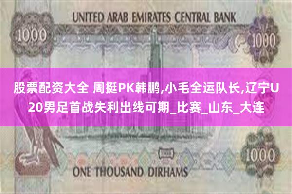 股票配资大全 周挺PK韩鹏,小毛全运队长,辽宁U20男足首战失利出线可期_比赛_山东_大连