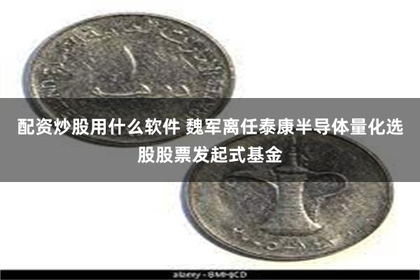 配资炒股用什么软件 魏军离任泰康半导体量化选股股票发起式基金