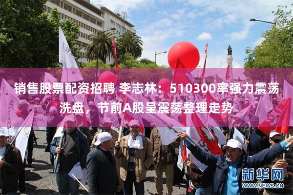 销售股票配资招聘 李志林：510300率强力震荡洗盘，节前A股呈震荡整理走势